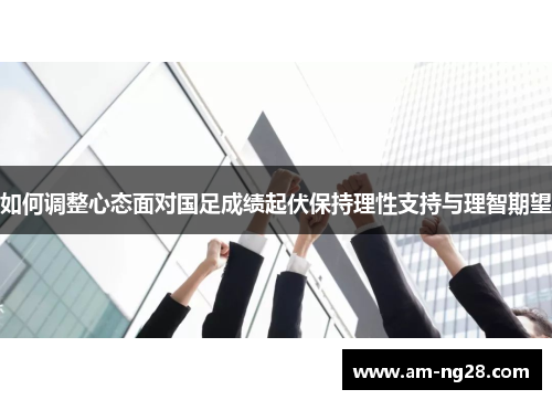 如何调整心态面对国足成绩起伏保持理性支持与理智期望 如何调整心态面对国足成绩起伏保持理性支持与理智期望