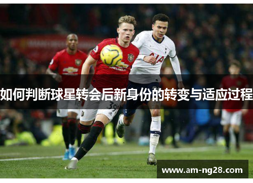 如何判断球星转会后新身份的转变与适应过程 如何判断球星转会后新身份的转变与适应过程