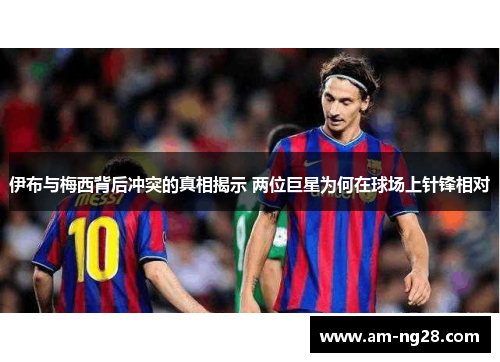 伊布与梅西背后冲突的真相揭示 两位巨星为何在球场上针锋相对 伊布与梅西背后冲突的真相揭示 两位巨星为何在球场上针锋相对