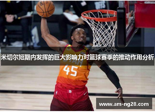 米切尔短期内发挥的巨大影响力对篮球赛季的推动作用分析 米切尔短期内发挥的巨大影响力对篮球赛季的推动作用分析