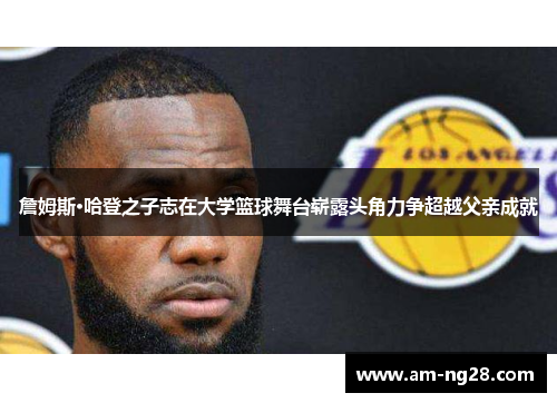 詹姆斯·哈登之子志在大学篮球舞台崭露头角力争超越父亲成就 詹姆斯·哈登之子志在大学篮球舞台崭露头角力争超越父亲成就