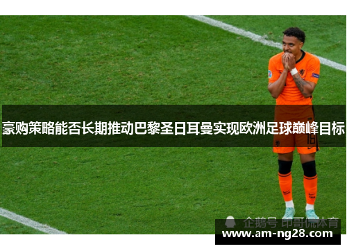 豪购策略能否长期推动巴黎圣日耳曼实现欧洲足球巅峰目标 豪购策略能否长期推动巴黎圣日耳曼实现欧洲足球巅峰目标