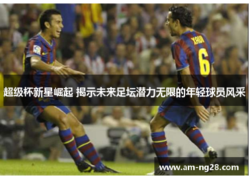 超级杯新星崛起 揭示未来足坛潜力无限的年轻球员风采 超级杯新星崛起 揭示未来足坛潜力无限的年轻球员风采
