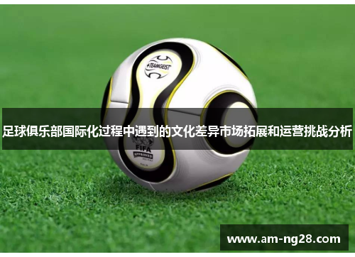 足球俱乐部国际化过程中遇到的文化差异市场拓展和运营挑战分析 足球俱乐部国际化过程中遇到的文化差异市场拓展和运营挑战分析