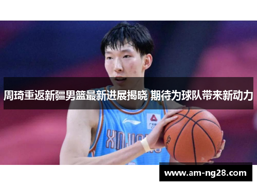 周琦重返新疆男篮最新进展揭晓 期待为球队带来新动力 周琦重返新疆男篮最新进展揭晓 期待为球队带来新动力