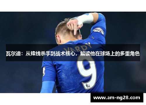 瓦尔迪：从锋线杀手到战术核心，解读他在球场上的多重角色