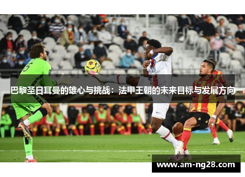 巴黎圣日耳曼的雄心与挑战:法甲王朝的未来目标与发展方向 巴黎圣日耳曼的雄心与挑战:法甲王朝的未来目标与发展方向