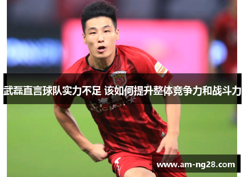 武磊直言球队实力不足 该如何提升整体竞争力和战斗力 武磊直言球队实力不足 该如何提升整体竞争力和战斗力