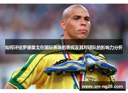 如何评估罗德里戈在国际赛场的表现及其对球队的影响力分析