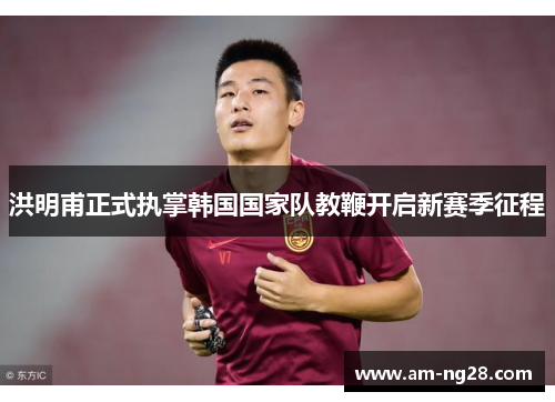 洪明甫正式执掌韩国国家队教鞭开启新赛季征程