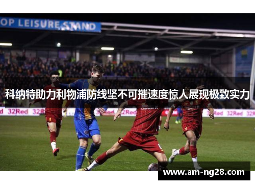 科纳特助力利物浦防线坚不可摧速度惊人展现极致实力 科纳特助力利物浦防线坚不可摧速度惊人展现极致实力