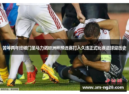 苦等两年终破门圣马力诺欧洲杯预选赛打入久违正式比赛进球迎历史