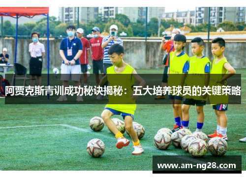 阿贾克斯青训成功秘诀揭秘：五大培养球员的关键策略
