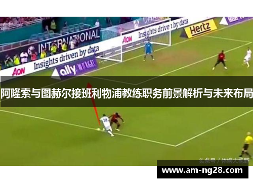 阿隆索与图赫尔接班利物浦教练职务前景解析与未来布局