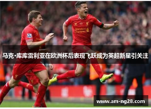 马克·库库雷利亚在欧洲杯后表现飞跃成为英超新星引关注
