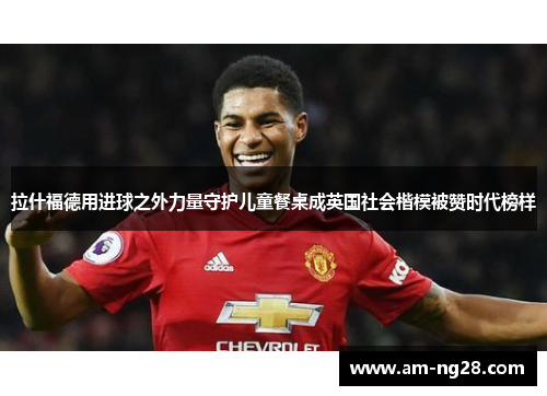拉什福德用进球之外力量守护儿童餐桌成英国社会楷模被赞时代榜样 拉什福德用进球之外力量守护儿童餐桌成英国社会楷模被赞时代榜样