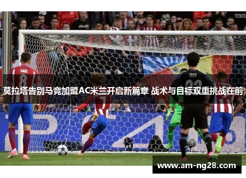 莫拉塔告别马竞加盟AC米兰开启新篇章 战术与目标双重挑战在前 莫拉塔告别马竞加盟AC米兰开启新篇章 战术与目标双重挑战在前