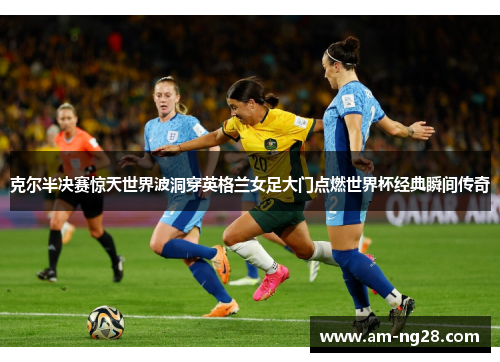 克尔半决赛惊天世界波洞穿英格兰女足大门点燃世界杯经典瞬间传奇