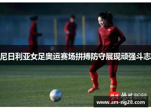 尼日利亚女足奥运赛场拼搏防守展现顽强斗志 尼日利亚女足奥运赛场拼搏防守展现顽强斗志