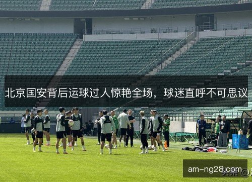 北京国安背后运球过人惊艳全场,球迷直呼不可思议 北京国安背后运球过人惊艳全场,球迷直呼不可思议